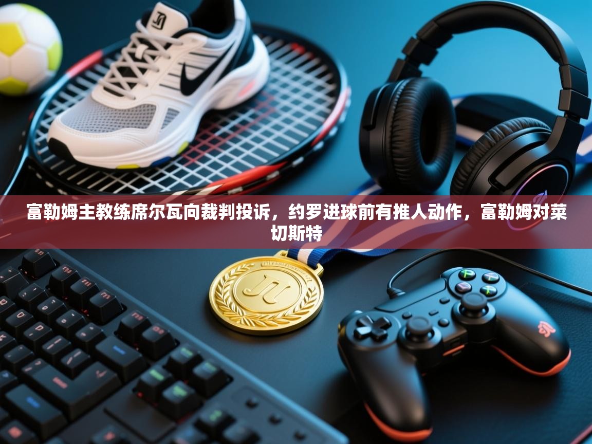 爱游戏下载-富勒姆主教练席尔瓦向裁判投诉，约罗进球前有推人动作，富勒姆对菜切斯特  第2张