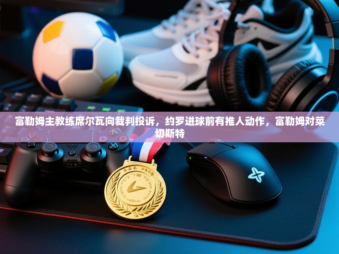 爱游戏下载-富勒姆主教练席尔瓦向裁判投诉，约罗进球前有推人动作，富勒姆对菜切斯特  第3张