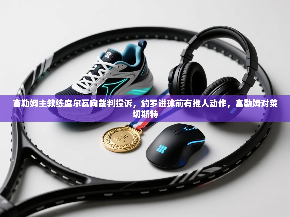 爱游戏下载-富勒姆主教练席尔瓦向裁判投诉，约罗进球前有推人动作，富勒姆对菜切斯特  第4张