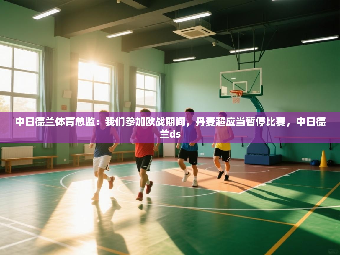 爱游戏体育在线-中日德兰体育总监：我们参加欧战期间，丹麦超应当暂停比赛，中日德兰ds  第3张